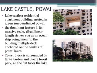 LAKE CASTLE, POWAI
• Lake castle a residential
apartment building, nested in
green surrounding of powai.
• the dominant feature is its
massive scale. 183m linear
length strikes you as an ocean
ship going linear to the
building multiple deck
anchored on the bankes of
powai lakes
• Tower block is surrounded by
large garden and 8 acre forest
park, all the flat faces the lake
 