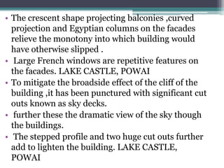 • The crescent shape projecting balconies ,curved
projection and Egyptian columns on the facades
relieve the monotony into which building would
have otherwise slipped .
• Large French windows are repetitive features on
the facades. LAKE CASTLE, POWAI
• To mitigate the broadside effect of the cliff of the
building ,it has been punctured with significant cut
outs known as sky decks.
• further these the dramatic view of the sky though
the buildings.
• The stepped profile and two huge cut outs further
add to lighten the building. LAKE CASTLE,
POWAI
 