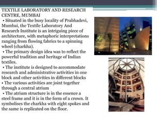 TEXTILE LABORATORY AND RESEARCH
CENTRE, MUMBAI
• Situated in the busy locality of Prabhadevi,
Mumbai, the Textile Laboratory And
Research Institute is an intriguing piece of
architecture, with metaphoric interpretations
ranging from flowing fabrics to a spinning
wheel (charkha).
• The primary design idea was to reflect the
powerful tradition and heritage of Indian
textiles.
• The institute is designed to accommodate
research and administrative activities in one
block and other activities in different blocks
• The various activities are joint together
through a central atrium
• The atrium structure is in the essence a
steel frame and it is in the form of a crown. It
symbolises the charkha with eight spokes and
the same is replicated on the floor.
 