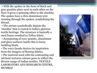 • With the spokes in the form of black and
grey granites place next to each other on the
floor it gives a spinning effect to the charkha.
The spokes have a thin aluminium wire
running through the spokes, symbolising the
thread.
• The atrium symbolically depicts the
‘charkha’ that is rooted in India’s glorious
textile heritage. The structure is basically a
steel frame swathed in Teflon fabric.
• Juxtaposing of wavy granite, aluminium
and glass surfaces marks this 6 storey
building block.
• The wavy facade derives its inspiration
from the imagery of flowing fabrics.
• The material used with the contrasting and
intrinsic textures colours goon to reflect the
diverse range of Indian textiles. TEXTILE
LABORATORY AND RESEARCH CENTRE,
MUMBAI
 