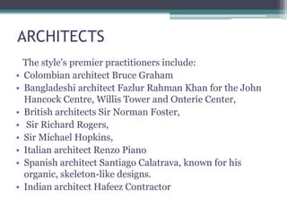 ARCHITECTS
The style's premier practitioners include:
• Colombian architect Bruce Graham
• Bangladeshi architect Fazlur Rahman Khan for the John
Hancock Centre, Willis Tower and Onterie Center,
• British architects Sir Norman Foster,
• Sir Richard Rogers,
• Sir Michael Hopkins,
• Italian architect Renzo Piano
• Spanish architect Santiago Calatrava, known for his
organic, skeleton-like designs.
• Indian architect Hafeez Contractor
 