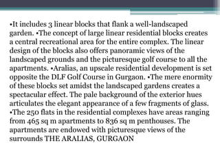 •It includes 3 linear blocks that flank a well-landscaped
garden. •The concept of large linear residential blocks creates
a central recreational area for the entire complex. The linear
design of the blocks also offers panoramic views of the
landscaped grounds and the picturesque golf course to all the
apartments. •Aralias, an upscale residential development is set
opposite the DLF Golf Course in Gurgaon. •The mere enormity
of these blocks set amidst the landscaped gardens creates a
spectacular effect. The pale background of the exterior hues
articulates the elegant appearance of a few fragments of glass.
•The 250 flats in the residential complexes have areas ranging
from 465 sq m apartments to 836 sq m penthouses. The
apartments are endowed with picturesque views of the
surrounds THE ARALIAS, GURGAON
 
