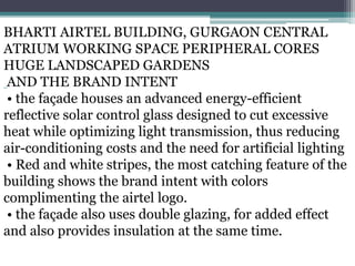 BHARTI AIRTEL BUILDING, GURGAON CENTRAL
ATRIUM WORKING SPACE PERIPHERAL CORES
HUGE LANDSCAPED GARDENS
AND THE BRAND INTENT
• the façade houses an advanced energy-efficient
reflective solar control glass designed to cut excessive
heat while optimizing light transmission, thus reducing
air-conditioning costs and the need for artificial lighting
• Red and white stripes, the most catching feature of the
building shows the brand intent with colors
complimenting the airtel logo.
• the façade also uses double glazing, for added effect
and also provides insulation at the same time.
 