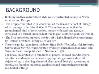 BACKGROUND
• Buildings in this architectural style were constructed mainly in North
America and Europe.
• It is deeply connected with what is called the Second School of Chicago
which emerged after World War II. The main content is that the
technological kind of construction, mostly with steel and glass, is
expressed in a formal independent way to gain aesthetic qualities from it.
• The first proper example are the 860-880 Lake Shore Drive Apartments
by German architect Ludwig Mies van der
• The style got its name from the book High Tech: The Industrial Style and
Source Book for The Home, written by design journalists Joan Kron and
Suzanne Slesin and published in November 1978.
The book, illustrated with hundreds of photos, showed how designers,
architects, and home owners were appropriating classic industrial
objects—library shelving, chemical glass, metal deck plate, restaurant
supply, etc found in industrial catalogues and putting these to use in
residential settings
 