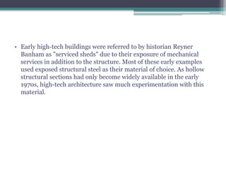 • Early high-tech buildings were referred to by historian Reyner
Banham as "serviced sheds" due to their exposure of mechanical
services in addition to the structure. Most of these early examples
used exposed structural steel as their material of choice. As hollow
structural sections had only become widely available in the early
1970s, high-tech architecture saw much experimentation with this
material.
 