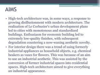AIMS
• High-tech architecture was, in some ways, a response to
growing disillusionment with modern architecture. The
realization of Le Corbusier's urban development plans
led to cities with monotonous and standardized
buildings. Enthusiasm for economic building led to
extremely low-quality finishes, with subsequent
degradation countering a now-waning aesthetic novelty.
• For interior design there was a trend of using formerly
industrial appliances as household objects, e.g. chemical
beakers as vases for flowers. This was because of an aim
to use an industrial aesthetic. This was assisted by the
conversion of former industrial spaces into residential
spaces. High-tech architecture aimed to give everything
an industrial appearance.
 