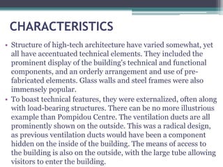 CHARACTERISTICS
• Structure of high-tech architecture have varied somewhat, yet
all have accentuated technical elements. They included the
prominent display of the building's technical and functional
components, and an orderly arrangement and use of pre-
fabricated elements. Glass walls and steel frames were also
immensely popular.
• To boast technical features, they were externalized, often along
with load-bearing structures. There can be no more illustrious
example than Pompidou Centre. The ventilation ducts are all
prominently shown on the outside. This was a radical design,
as previous ventilation ducts would have been a component
hidden on the inside of the building. The means of access to
the building is also on the outside, with the large tube allowing
visitors to enter the building.
 