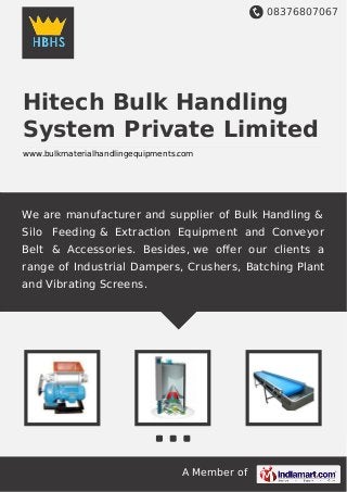 08376807067
A Member of
Hitech Bulk Handling
System Private Limited
www.bulkmaterialhandlingequipments.com
We are manufacturer and supplier of Bulk Handling &
Silo Feeding & Extraction Equipment and Conveyor
Belt & Accessories. Besides, we oﬀer our clients a
range of Industrial Dampers, Crushers, Batching Plant
and Vibrating Screens.
 