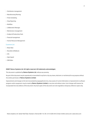 2


• Distribution management

• Manufacturing Planning

• Finite Scheduling

• Shop Reporting

• Work ow

• Collaboration Manager

• Maintenance management

• Analysis & Productivity Tools

• Financial management

• Human Resources Management

Customer List

• Moser Baer

• Recorders & Medicare

• ETA

• Opto Speed

• DXB Video




©2007 Ramco Systems Ltd. All rights reserved. All trademarks acknowledged.

This document is published by Ramco Systems Ltd. without any warranty.

No part of this document may be reproduced or transmitted in any form or by any means, electronic or mechanical, for any purpose without
the written permission of Ramco Systems Limited.

Improvements and changes to this text necessitated by typographical errors, inaccuracies of current information or improvements to software
programs and/or equipment, may be made by Ramco Systems Limited, at any time and without notice. Such changes will, however, be
incorporated into new editions of this document. Any hard copies of this document are to be regarded as temporary reference copies only.




 Ramco Systems | 64, Sardar Patel Road, Taramani | Chennai 600 113 | Tel: +91 44 2235 4510 | Email: info@rsi.ramco.com | www.ramco.com
 