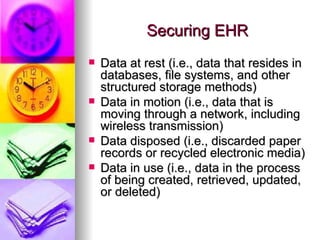 Securing EHR Data at rest (i.e., data that resides in databases, file systems, and other structured storage methods) Data in motion (i.e., data that is moving through a network, including wireless transmission) Data disposed (i.e., discarded paper records or recycled electronic media) Data in use (i.e., data in the process of being created, retrieved, updated, or deleted)  