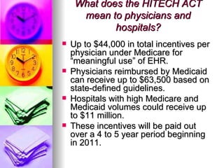 What does the HITECH ACT mean to physicians and hospitals? Up to $44,000 in total incentives per physician under Medicare for “meaningful use” of EHR.  Physicians reimbursed by Medicaid can receive up to $63,500 based on state-defined guidelines.  Hospitals with high Medicare and Medicaid volumes could receive up to $11 million.  These incentives will be paid out over a 4 to 5 year period beginning in 2011.  