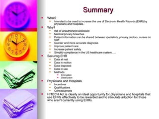 Summary What? Intended to be used to increase the use of Electronic Health Records (EHR) by physicians and hospitals.. Why? risk of unauthorized accessed Medical privacy breaches Patient information can be shared between specialists, primary doctors, nurses on staff Quicker and more accurate diagnosis Improve patient care Increase patient safety  Simplify compliance in the US healthcare system….. Securing EHR Data at rest  Data in motion  Data disposed  Data in use Methods Encryption Destruction Physicians and Hospitals Incentives  Qualifications  Consequences HITECH Act is clearly an ideal opportunity for physicians and hospitals that use EHRs effectively to be rewarded and to stimulate adoption for those who aren’t currently using EHRs.  