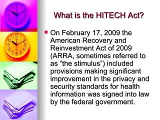 What is the HITECH Act? On February 17, 2009 the American Recovery and Reinvestment Act of 2009 (ARRA, sometimes referred to as “the stimulus”) included provisions making significant improvement in the privacy and security standards for health information was signed into law by the federal government.  