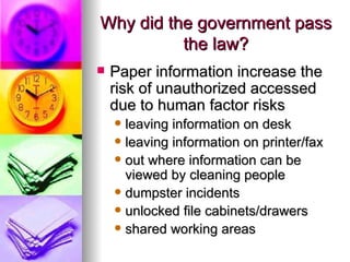 Why did the government pass the law? Paper information increase the risk of unauthorized accessed due to human factor risks leaving information on desk leaving information on printer/fax out where information can be viewed by cleaning people dumpster incidents unlocked file cabinets/drawers shared working areas  