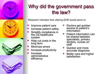 Why did the government pass the law? Improve patient care Increase patient safety  Simplify compliance in the US healthcare system Help cut costs in the long term Minimize errors Increase productivity Increase administrative efficiency  Doctors get quicker access to patient’s information Patient information can be shared between specialists, primary doctors, nurses on staff Quicker and more accurate diagnosis Better care and higher satisfaction  Research indicates that utilizing EHR would serve to:  