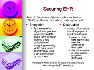 Securing EHR Encryption is the use of an algorithmic process to transform data into a form in which there is a low probability of assigning meaning to the data unless an individual uses a certain process or has a key  Destruction  secure information found in paper or electronic format  paper or other hard copy media must be shredded or destroyed  Electronic media is to be cleared, purged or destroyed. The U.S. Department of Health and Human Services (DHHS) identifies two methods for rendering “secured”:  consistent with National Institute of Standards and Technology (NIST) standards  