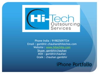 Phone India : 919825097724
Email : gambhir.chauhan@hitechos.com
    Website : www.hitechito.com
        Skype: gambhirchauhan
         MSN : gambhirchauhan
        Gtalk : chauhan.gambhir
 