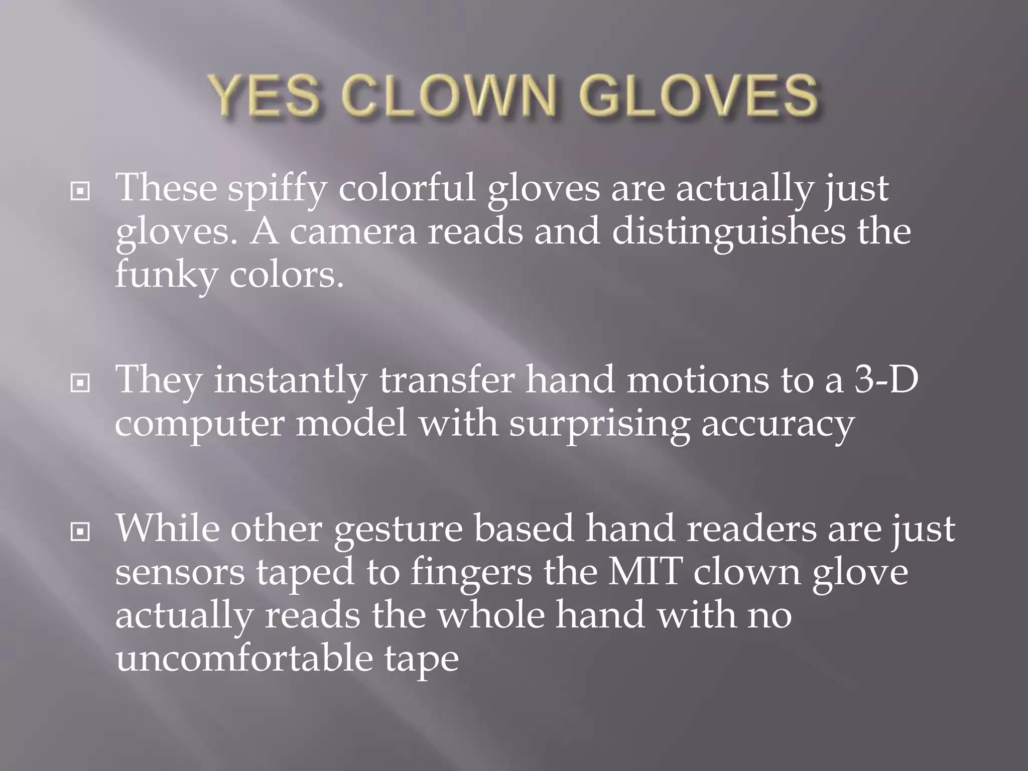 YES CLOWN GLOVESThese spiffy colorful gloves are actually just gloves. A camera reads and distinguishes the funky colors.They instantly transfer hand motions to a 3-D computer model with surprising accuracyWhile other gesture based hand readers are just sensors taped to fingers the MIT clown glove actually reads the whole hand with no uncomfortable tape