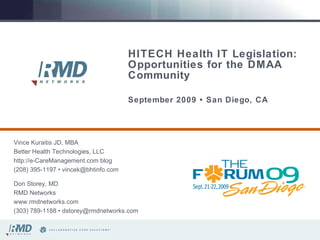 HITECH Health IT Legislation: Opportunities for the DMAA Community   September 2009 • San Diego, CA Vince Kuraitis JD, MBA Better Health Technologies, LLC http://e-CareManagement.com blog (208) 395-1197 • vincek@bhtinfo.com Don Storey, MD RMD Networks www.rmdnetworks.com (303) 789-1188 • dstorey@rmdnetworks.com 