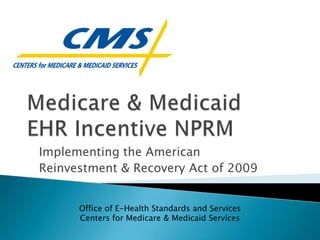 Medicare & Medicaid EHR Incentive NPRM Implementing the American  Reinvestment & Recovery Act of 2009 Office of E-Health Standards and Services Centers for Medicare & Medicaid Services 