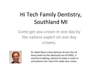 Hi Tech Family Dentistry, Southland MI Come get you crown in one day by the nations expert on one day crowns. Dr. Mark Morin trains dentists all over the US every week on the advanced use of CEREC, a machine enabling a dentist to make a crown in one patient visit. Have him make your crown. 
