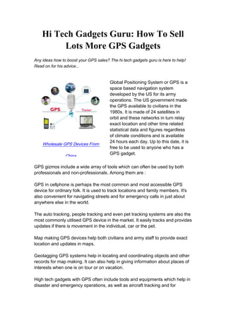Hi Tech Gadgets Guru: How To Sell Lots More GPS Gadgets<br />Any ideas how to boost your GPS sales? The hi tech gadgets guru is here to help! Read on for his advice...<br />Wholesale GPS Devices From ChinaGlobal Positioning System or GPS is a space based navigation system developed by the US for its army operations. The US government made the GPS available to civilians in the 1980s. It is made of 24 satellites in orbit and these networks in turn relay exact location and other time related statistical data and figures regardless of climate conditions and is available 24 hours each day. Up to this date, it is free to be used to anyone who has a GPS gadget. <br />GPS gizmos include a wide array of tools which can often be used by both professionals and non-professionals. Among them are : <br />GPS in cellphone is perhaps the most common and most accessible GPS device for ordinary folk. It is used to track locations and family members. It's also convenient for navigating streets and for emergency calls in just about anywhere else in the world. <br />The auto tracking, people tracking and even pet tracking systems are also the most commonly utilised GPS device in the market. It easily tracks and provides updates if there is movement in the individual, car or the pet.<br /> <br />Map making GPS devices help both civilians and army staff to provide exact location and updates in maps.<br /> <br />Geotagging GPS systems help in locating and coordinating objects and other records for map making. It can also help in giving information about places of interests when one is on tour or on vacation. <br />High tech gadgets with GPS often include tools and equipments which help in disaster and emergency operations, as well as aircraft tracking and for navigational purposes. The GPS gives accurate measurements to help these aircraft and sea liners. The GPS also helps in measurement of earthquakes as employed in tectonics.<br /> <br />Another kind of hi-tech GPS devices can measure and compute phasors of power systems and it also aids surveyors to make an accurate measurement and boundary limits of properties <br />Among those mentioned above, the GPS in cellphones and car, people and pet tracking systems are the most in demand among ordinary buyers. It helps families to keep posted on each other's location and it is also a convenient tool for street navigation whether in your hometown or if you are on holiday. <br />As a trusted seller, it is very important to focus on the 3 main feature of a GPS device namely the built in maps, re-routing functions and the speech powered directions. Added features highly depend on your customers' wants like screen sizes, search capacities, Internet connections, Bluetooth capacity and multi-media players. <br />You should inform your customers that these GPS devices are liable to rules and laws imposed by any State or country. It is key to inform them that these limits are imposed to be certain that their devices does not interfere with any army as well as aircraft activities and to guarantee safety for all. <br />GPS hi tech gadgets are free from the space based satellites and the software which runs them like its tracking features are available along with the machine like those of the cell-phone or car GPS and handheld models. Updates can be downloaded from an individual PC and is reliant upon the make of the gadget. Many of those devices also come with an online access to numerous web related activities ranging from map to other information information. <br />The data on the more frequently utilized GPS devices should guide you in labeling your products. It's also best to test the GPS device blueprint dependent on the brand you intend to sell on your store. This can ensure that your customers are informed about the products to match the value of their money.<br />You’ve found the best quality hi tech gadgets store on the web. Visit Chinavasion or paste this link into your browser: http://www.chinavasion.com/ index.php/cName/electronic-gadgets/<br />Contact Us:Company Name: Chinavasion Wholesale LimitedContact Person: Rose LiE-mail: support@chinavasion.comPhone: +86-755-26451869<br />