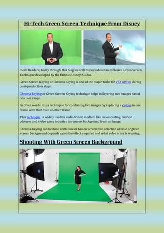 Hi-Tech Green Screen Technique From Disney
Hello Readers, today through this blog we will discuss about an exclusive Green Screen
Technique developed by the famous Disney Studio.
Green Screen Keying or Chroma Keying is one of the major tasks for VFX artists during
post-production stage.
Chroma-keying or Green Screen Keying technique helps in layering two images based
on color range.
In other words it is a technique for combining two images by replacing a colour in one
frame with that from another frame.
This technique is widely used in audio/video medium like news-casting, motion
pictures and video game industry to remove background from an image.
Chroma-Keying can be done with Blue or Green Screen; the selection of blue or green
screen background depends upon the effect required and what color actor is wearing.
Shooting With Green Screen Background
 