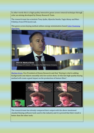 In other words this is a high quality interactive green screen removal technique through
color un-mixing developed by Disney Research Team.
The research team has scientists Tunç Aydin, Aljoscha Smolis, Yagiz Aksoy and Marc
Pollefeys from ETH Zurich Lab.
This green screen keying method utilizes energy minimization-based Color Unmixing
algorithm.
Markus Gross, Vice President at Disney Research said that “Keying is vital in adding
backgrounds and objects smoothly into live-action shots. So this fast high-quality keying
method will create a good impact on the production of feature films”.
The research team has already compared their output with the above mentioned
standard keying software tools used in the industry and it is proved that their result is
better than the other tools.
 