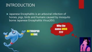 INTRODUCTION
 Japanese Encephalitis is an arboviral infection of
horses, pigs, birds and humans caused by mosquito
borne Japanese Encephalitis Virus(JEV)
Why the
name ARBO
???ARTHROPOD
BORNE
 