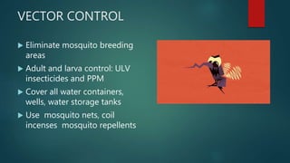 VECTOR CONTROL
 Eliminate mosquito breeding
areas
 Adult and larva control: ULV
insecticides and PPM
 Cover all water containers,
wells, water storage tanks
 Use mosquito nets, coil
incenses mosquito repellents
 