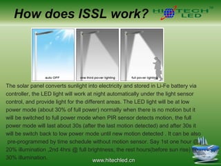 www.hitechled.cn
How does ISSL work?
The solar panel converts sunlight into electricity and stored in Li-Fe battery via
controller, the LED light will work at night automatically under the light sensor
control, and provide light for the different areas. The LED light will be at low
power mode (about 30% of full power) normally when there is no motion but it
will be switched to full power mode when PIR sensor detects motion, the full
power mode will last about 30s (after the last motion detected) and after 30s it
will be switch back to low power mode until new motion detected . It can be also
pre-programmed by time schedule without motion sensor. Say 1st one hour @
20% illumination ,2nd 4hrs @ full brightness, the rest hours(before sun rise) @
30% illumination.
 