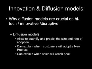 Innovation & Diffusion models Why diffusion models are crucial on hi-tech / innovative /disruptive  Diffusion models Allow to quantify and predict the size and rate of adoption Can explain when  customers will adopt a New Product Can explain when sales will reach peak 