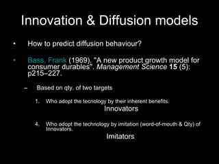 Innovation & Diffusion models How to predict diffusion behaviour? Bass, Frank  (1969). "A new product growth model for consumer durables".  Management Science   15  (5): p215–227.  Based on qty. of two targets Who adopt the tecnology by their inherent benefits. Innovators Who adopt the technology by imitation (word-of-mouth & Qty) of Innovators.  Imitators 