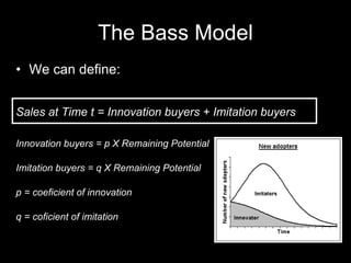 The Bass Model We can define: Sales at Time t = Innovation buyers + Imitation buyers Innovation buyers = p X Remaining Potential Imitation buyers = q X Remaining Potential p = coeficient of innovation q = coficient of imitation 