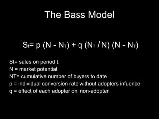 The Bass Model S t = p (N - N T ) + q ( N T  /   N) (N - N T )  St= sales on period t. N = market potential NT= cumulative number of buyers to date p = individual conversion rate without adopters infuence q = effect of each adopter on  non-adopter 