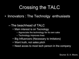 Crossing the TALC Innovators : The Technolgy  enthusiasts The beachhead of TALC  Main interest is on Tecnology Appreciate the technology for its own sake Technology improves lives Big Influencers (Necessary to Imitators) Want truth, not sales pitch Need acces to most tech person in the company Source: G. A. Moore.   