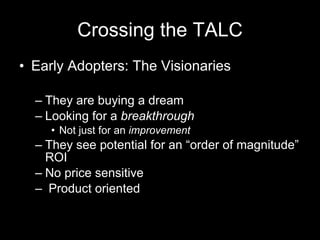 Crossing the TALC Early Adopters: The Visionaries They are buying a dream Looking for a  breakthrough Not just for an  improvement They see potential for an “order of magnitude” ROI No price sensitive Product oriented 