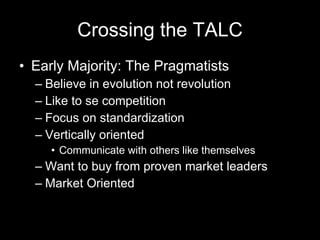 Crossing the TALC Early Majority: The Pragmatists Believe in evolution not revolution Like to se competition Focus on standardization Vertically oriented Communicate with others like themselves Want to buy from proven market leaders Market Oriented 
