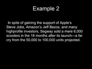 Example 2 •  In spite of gaining the support of Apple’s Steve Jobs, Amazon’s Jeff Bezos, and many highprofile investors, Segway sold a mere 6,000 scooters in the 18 months after its launch—a far cry from the 50,000 to 100,000 units projected. 