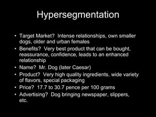 Target Market?  Intense relationships, own smaller dogs, older and urban females Benefits?  Very best product that can be bought, reassurance, confidence, leads to an enhanced relationship Name?  Mr. Dog (later Caesar) Product?  Very high quality ingredients, wide variety of flavors, special packaging Price?  17.7 to 30.7 pence per 100 grams Advertising?  Dog bringing newspaper, slippers, etc. Hypersegmentation 