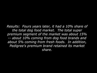 Results:  Fours years later, it had a 10% share of the total dog food market.  The total super premium segment of the market was about 15% -- about 10% coming from dog food brands and about 5% coming from fresh foods.  In addition, Pedigree's premium brand retained its market share. 