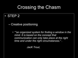 Crossing the Chasm STEP 2 Creative positioning “” an organized system for finding a window in the mind. It is based on the concept that communication can only take place at the right time and under the right circumstances." .  JacK Trout,  