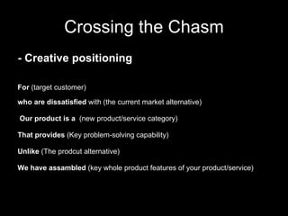 Crossing the Chasm For  (target customer) who are dissatisfied  with (the current market alternative) Our product is a   (new product/service category)  That provides  (Key problem-solving capability) Unlike  (The prodcut alternative) We have assambled  (key whole product features of your product/service) - Creative positioning 