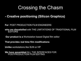 Crossing the Chasm For   POST PRODUCTION FILM ENGINEERS who are dissatisfied  with THE LIMITATIONS OF TRADITIONAL FILM EDITORS Our product is a  Workstation based Digital film editor  That provides real time film modifications Unlike  workstations like SUN or HP We have assambled  ALL THE INTERFACES FOR POSTPRODUCTION FILM EDITING - Creative positioning (Silicon Graphics) 