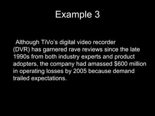 Example 3 •  Although TiVo’s digital video recorder (DVR) has garnered rave reviews since the late 1990s from both industry experts and product adopters, the company had amassed $600 million in operating losses by 2005 because demand trailed expectations. 