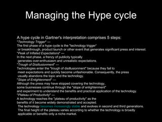 Managing the Hype cycle A hype cycle in Gartner's interpretation comprises 5 steps: " Technology Trigger " —  The first phase of a hype cycle is the "technology trigger“ or breakthrough, product launch or other event that generates significant press and interest.  " Peak of Inflated Expectations " —  In the next phase, a frenzy of publicity typically generates over-enthusiasm and unrealistic expectations.  " Trough of Disillusionment " —  Technologies enter the "trough of disillusionment" because they fail to meet expectations and quickly become unfashionable. Consequently, the press usually abandons the topic and the technology.  " Slope of Enlightenment " —  Although the press may have stopped covering the technology,  some businesses continue through the "slope of enlightenment"  and experiment to understand the benefits and practical application of the technology.  " Plateau of Productivity " —  A technology reaches the "plateau of productivity" as the benefits of it become widely demonstrated and accepted. The technology  becomes increasingly stable  and evolves in second and third generations. The final height of the plateau varies according to whether the technology is broadly applicable or benefits only a niche market.  