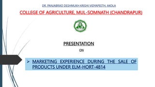 COLLEGE OF AGRICULTURE, MUL-SOMNATH (CHANDRAPUR)
DR. PANJABRAO DESHMUKH KRISHI VIDYAPEETH, AKOLA
PRESENTATION
ON
 MARKETING EXPERIENCE DURING THE SALE OF
PRODUCTS UNDER ELM-HORT-4814
 