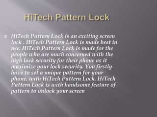 HiTech Pattern Lock is an exciting screen
lock . HiTech Pattern Lock is made best in
use. HiTech Pattern Lock is made for the
people who are much concerned with the
high lock security for their phone as it
maximize your lock security. You firstly
have to set a unique pattern for your
phone. with HiTech Pattern Lock. HiTech
Pattern Lock is with handsome feature of
pattern to unlock your screen
 