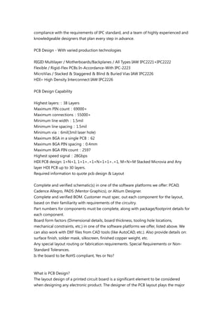compliance with the requirements of IPC standard, and a team of highly experienced and
knowledgeable designers that plan every step in advance.
PCB Design - With varied production technologies
RIGID Multilayer / Motherboards/Backplanes / All Types IAW IPC2221+IPC2222
Flexible / Rigid-Flex PCBs In-Accordance-With IPC-2223
MicroVias / Stacked & Staggered & Blind & Buried Vias IAW IPC2226
HDI= High Density Interconnect IAW IPC2226
PCB Design Capability
Highest layers:：38 Layers
Maximum PIN count：69000+
Maximum connections：55000+
Minimum line width：1.5mil
Minimum line spacing：1.5mil
Minimum via：6mil(3mil laser hole)
Maximum BGA in a single PCB：62
Maximum BGA PIN spacing：0.4mm
Maximum BGA PIN count：2597
Highest speed signal：28Gbps
HDI PCB design: 1+N+1, 1+1+..+1+N+1+1+..+1, M+N+M Stacked Microvia and Any
layer HDI PCB up to 30 layers.
Required information to quote pcb design & Layout
Complete and verified schematic(s) in one of the software platforms we offer: PCAD,
Cadence Allegro, PADS (Mentor Graphics), or Altium Designer.
Complete and verified BOM. Customer must spec. out each component for the layout,
based on their familiarity with requirements of the circuitry.
Part numbers for components must be complete, along with package/footprint details for
each component.
Board form factors (Dimensional details, board thickness, tooling hole locations,
mechanical constraints, etc.) in one of the software platforms we offer, listed above. We
can also work with DXF files from CAD tools (like AutoCAD, etc.). Also provide details on:
surface finish, solder mask, silkscreen, finished copper weight, etc.
Any special layout routing or fabrication requirements. Special Requirements or Non-
Standard Tolerances.
Is the board to be RoHS compliant, Yes or No?
What is PCB Design?
The layout design of a printed circuit board is a significant element to be considered
when designing any electronic product. The designer of the PCB layout plays the major
 