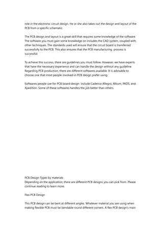 role in the electronic circuit design. He or she also takes out the design and layout of the
PCB from a specific schematic.
The PCB design and layout is a great skill that requires some knowledge of the software.
The software you must gain some knowledge on includes the CAD system, coupled with
other techniques. The standards used will ensure that the circuit board is transferred
successfully to the PCB. This also ensures that the PCB manufacturing process is
successful.
To achieve this success, there are guidelines you must follow. However, we have experts
that have the necessary experience and can handle the design without any guideline.
Regarding PCB production, there are different softwares available. It is advisable to
choose one that most people involved in PCB design prefer using.
Softwares people use for PCB board design include Cadence Allegro, Altium, PADS, and
Xpedition. Some of these softwares handles the job better than others.
PCB Design Types by materials
Depending on the application, there are different PCB designs you can pick from. Please
continue reading to learn more.
Flex PCB Design
This PCB design can be bent at different angles. Whatever material you are using when
making flexible PCB must be bendable round different corners. A flex PCB design’s main
 